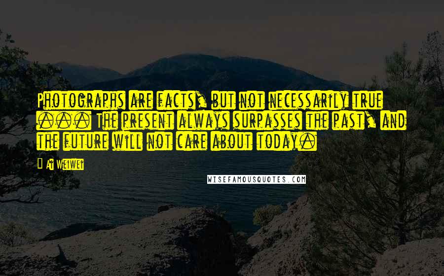 Ai Weiwei Quotes: Photographs are facts, but not necessarily true ... The present always surpasses the past, and the future will not care about today.