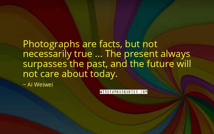 Ai Weiwei Quotes: Photographs are facts, but not necessarily true ... The present always surpasses the past, and the future will not care about today.