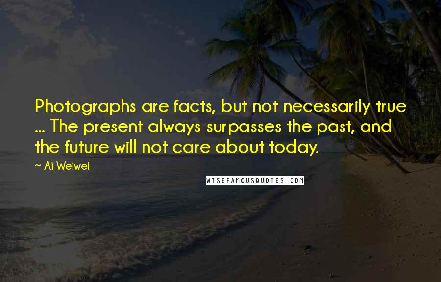 Ai Weiwei Quotes: Photographs are facts, but not necessarily true ... The present always surpasses the past, and the future will not care about today.
