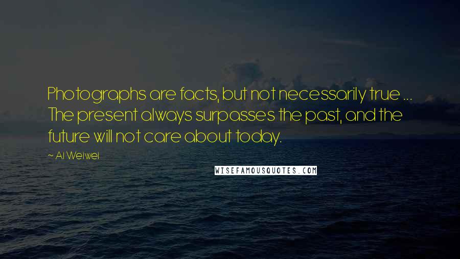 Ai Weiwei Quotes: Photographs are facts, but not necessarily true ... The present always surpasses the past, and the future will not care about today.