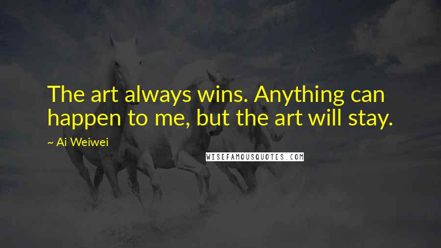 Ai Weiwei Quotes: The art always wins. Anything can happen to me, but the art will stay.