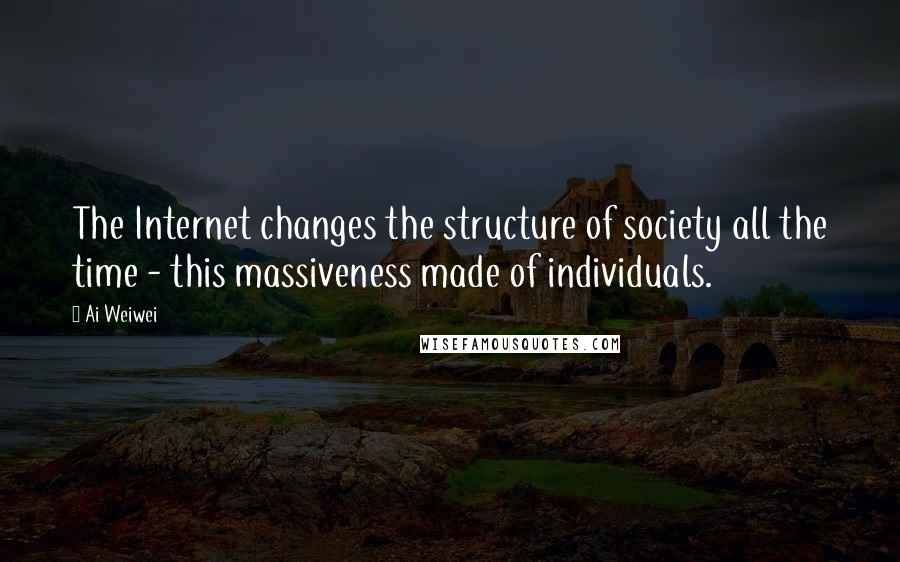 Ai Weiwei Quotes: The Internet changes the structure of society all the time - this massiveness made of individuals.