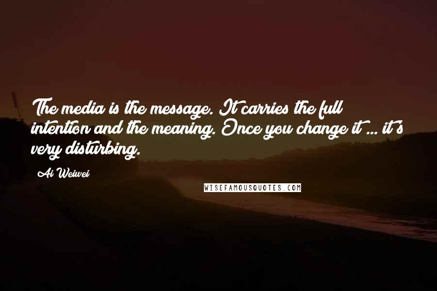 Ai Weiwei Quotes: The media is the message. It carries the full intention and the meaning. Once you change it ... it's very disturbing.