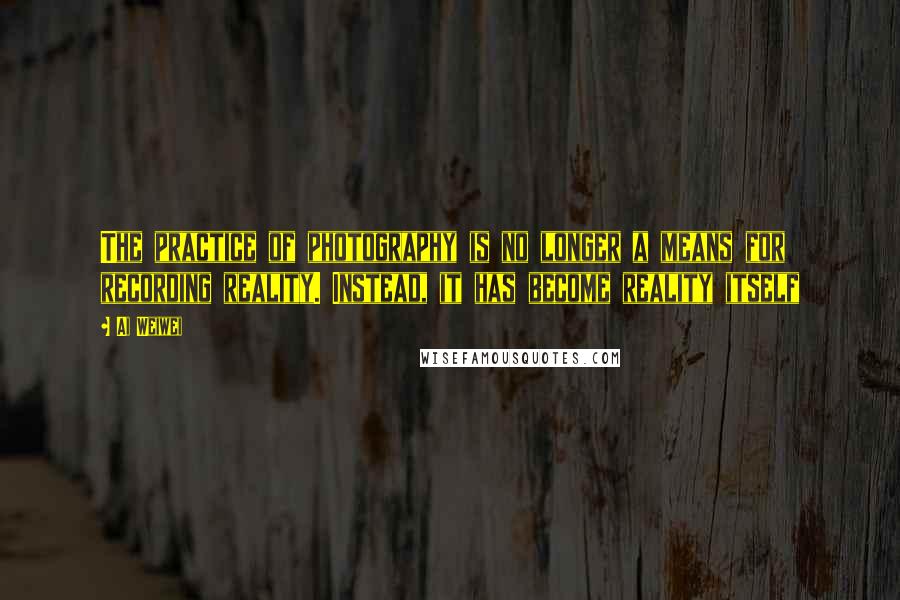 Ai Weiwei Quotes: The practice of photography is no longer a means for recording reality. Instead, it has become reality itself