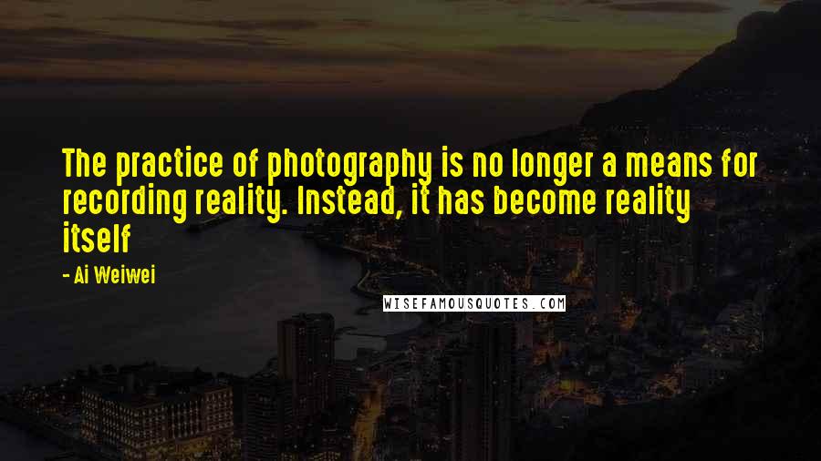 Ai Weiwei Quotes: The practice of photography is no longer a means for recording reality. Instead, it has become reality itself