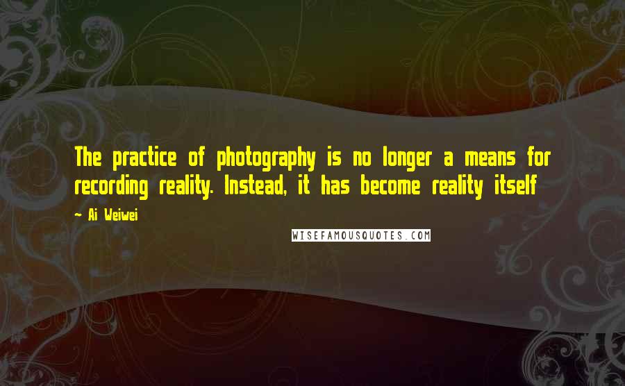 Ai Weiwei Quotes: The practice of photography is no longer a means for recording reality. Instead, it has become reality itself