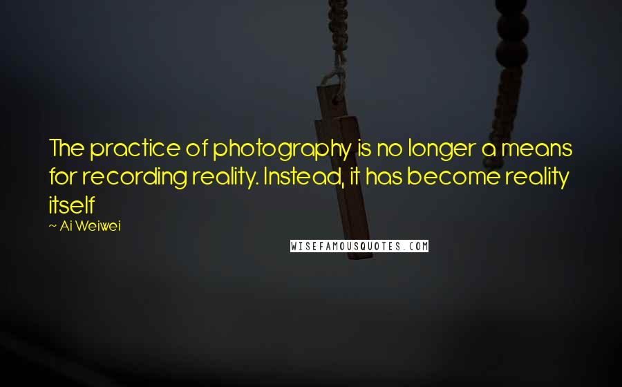 Ai Weiwei Quotes: The practice of photography is no longer a means for recording reality. Instead, it has become reality itself
