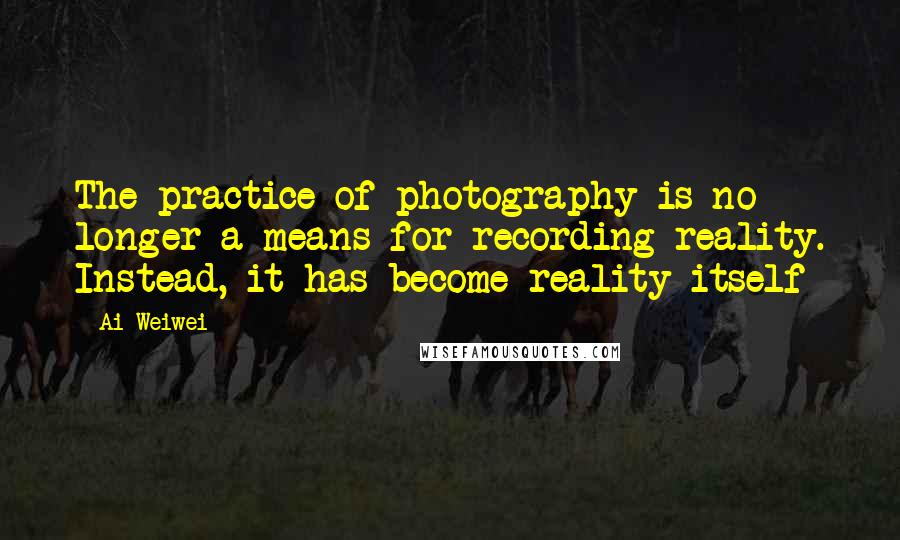 Ai Weiwei Quotes: The practice of photography is no longer a means for recording reality. Instead, it has become reality itself