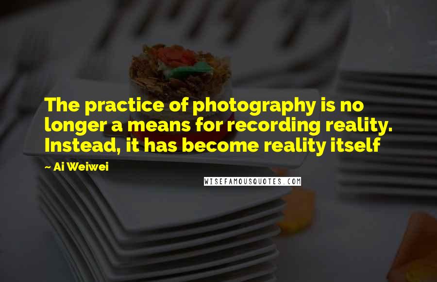 Ai Weiwei Quotes: The practice of photography is no longer a means for recording reality. Instead, it has become reality itself