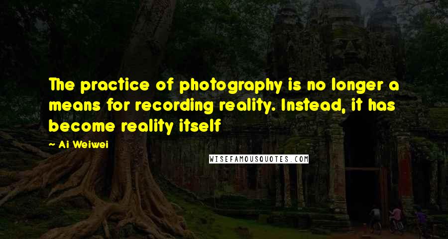 Ai Weiwei Quotes: The practice of photography is no longer a means for recording reality. Instead, it has become reality itself
