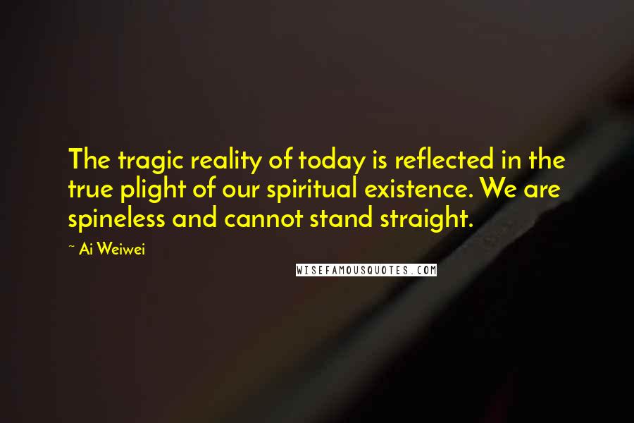 Ai Weiwei Quotes: The tragic reality of today is reflected in the true plight of our spiritual existence. We are spineless and cannot stand straight.