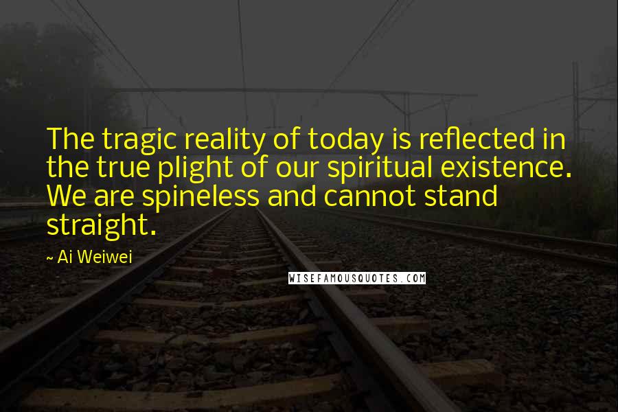 Ai Weiwei Quotes: The tragic reality of today is reflected in the true plight of our spiritual existence. We are spineless and cannot stand straight.