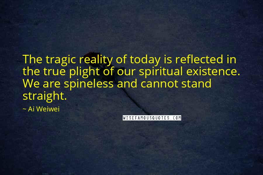 Ai Weiwei Quotes: The tragic reality of today is reflected in the true plight of our spiritual existence. We are spineless and cannot stand straight.