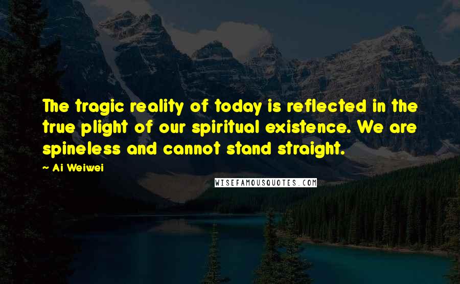 Ai Weiwei Quotes: The tragic reality of today is reflected in the true plight of our spiritual existence. We are spineless and cannot stand straight.