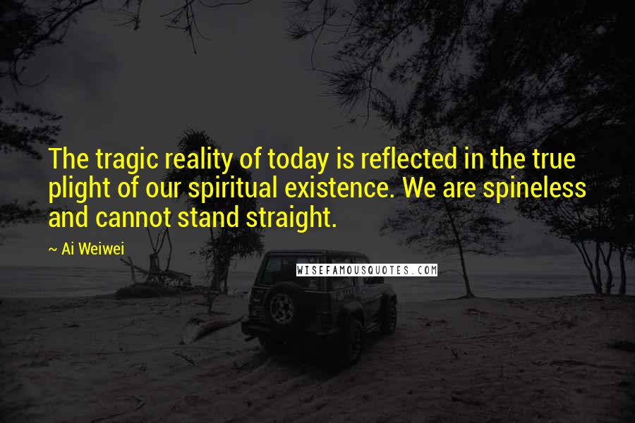 Ai Weiwei Quotes: The tragic reality of today is reflected in the true plight of our spiritual existence. We are spineless and cannot stand straight.