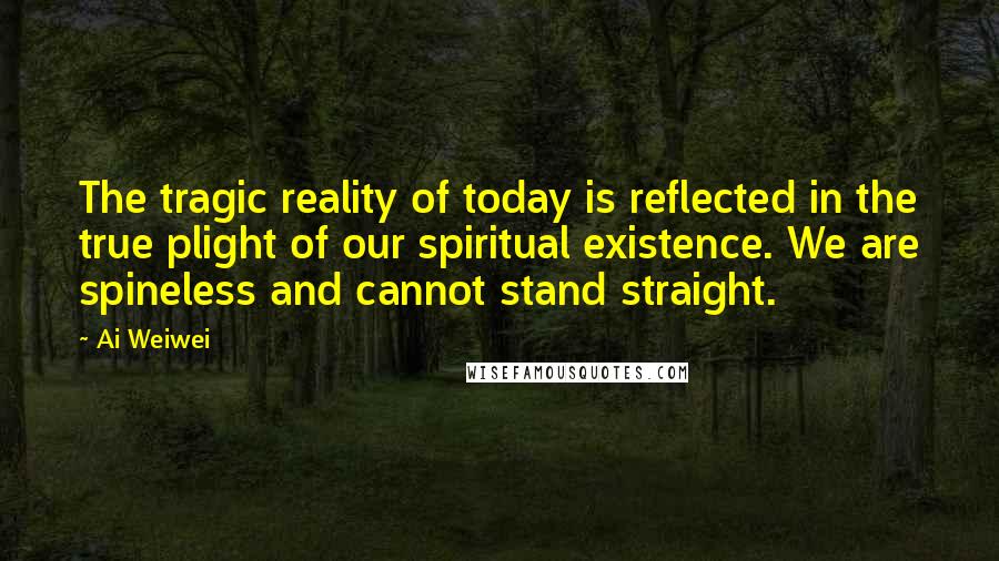 Ai Weiwei Quotes: The tragic reality of today is reflected in the true plight of our spiritual existence. We are spineless and cannot stand straight.