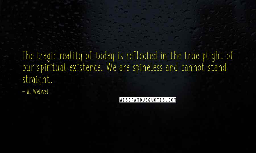 Ai Weiwei Quotes: The tragic reality of today is reflected in the true plight of our spiritual existence. We are spineless and cannot stand straight.