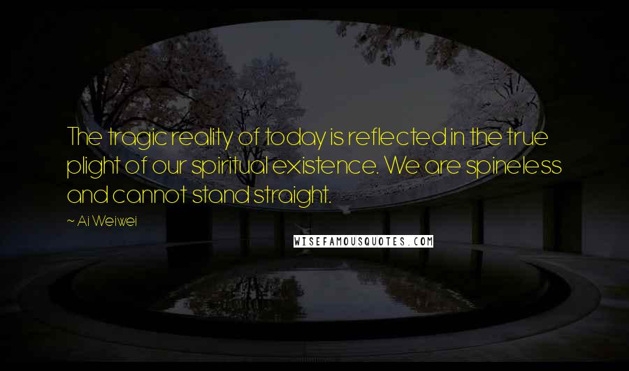 Ai Weiwei Quotes: The tragic reality of today is reflected in the true plight of our spiritual existence. We are spineless and cannot stand straight.