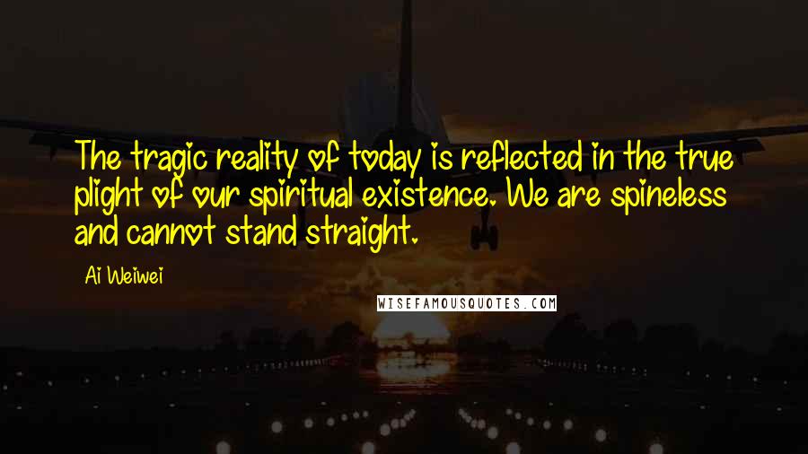 Ai Weiwei Quotes: The tragic reality of today is reflected in the true plight of our spiritual existence. We are spineless and cannot stand straight.