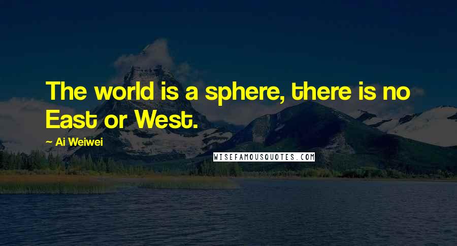 Ai Weiwei Quotes: The world is a sphere, there is no East or West.