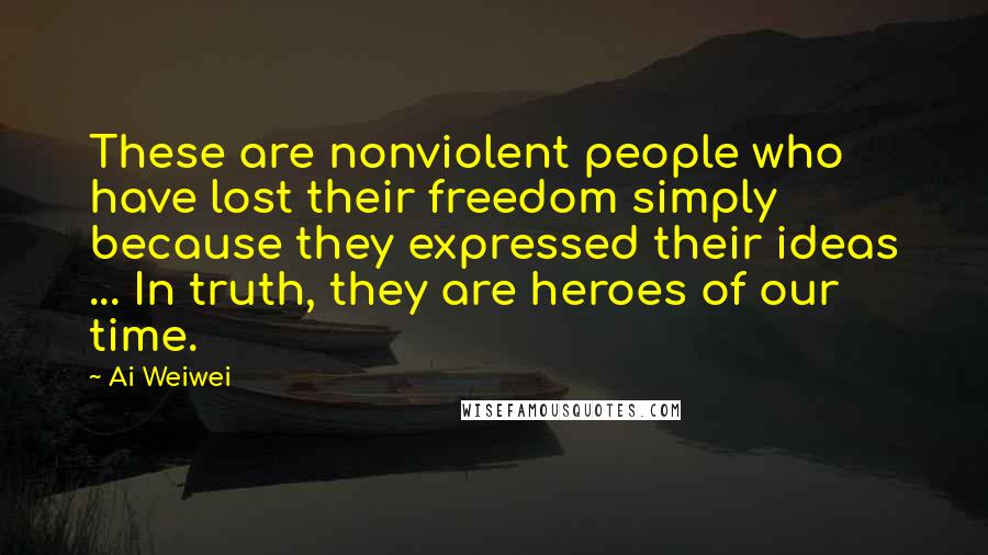 Ai Weiwei Quotes: These are nonviolent people who have lost their freedom simply because they expressed their ideas ... In truth, they are heroes of our time.