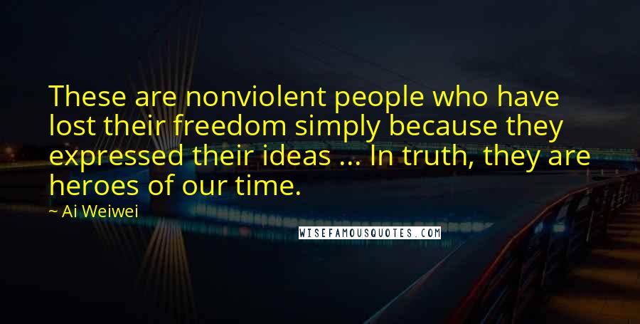 Ai Weiwei Quotes: These are nonviolent people who have lost their freedom simply because they expressed their ideas ... In truth, they are heroes of our time.