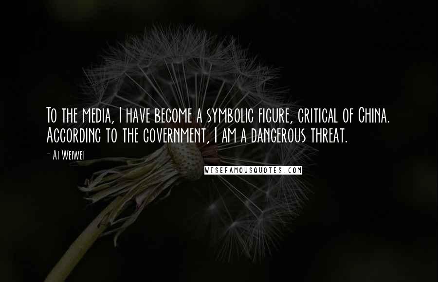 Ai Weiwei Quotes: To the media, I have become a symbolic figure, critical of China. According to the government, I am a dangerous threat.