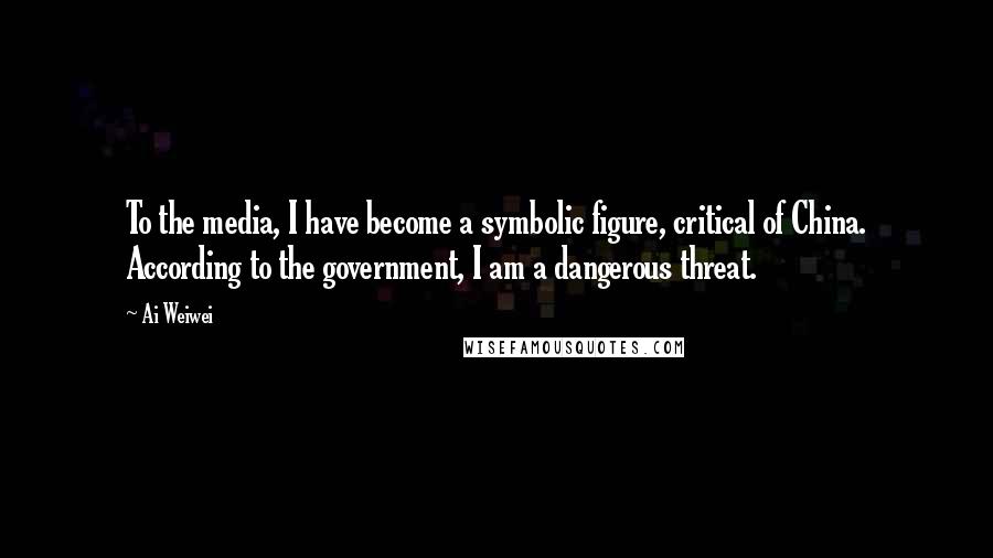 Ai Weiwei Quotes: To the media, I have become a symbolic figure, critical of China. According to the government, I am a dangerous threat.
