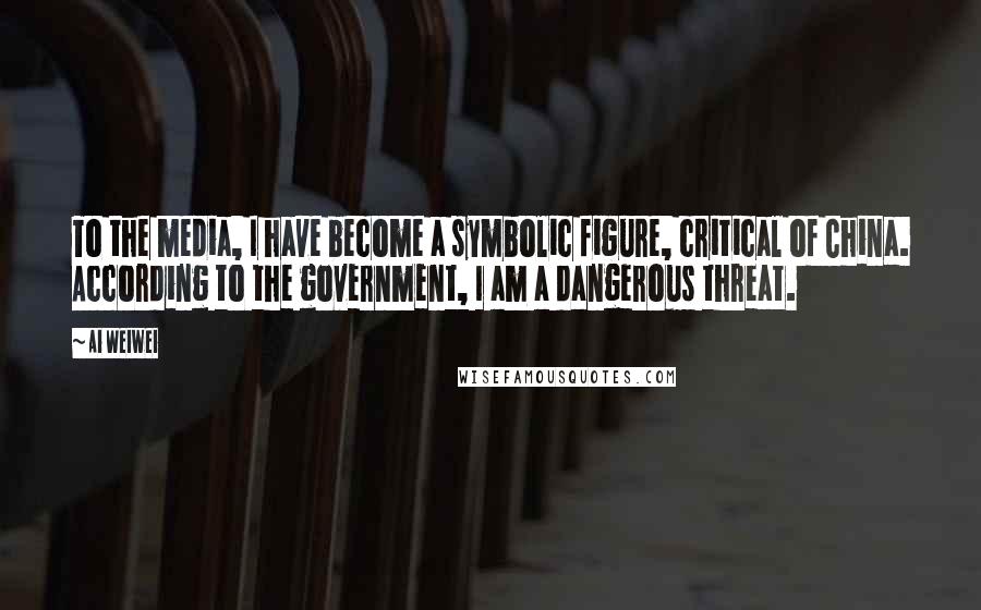 Ai Weiwei Quotes: To the media, I have become a symbolic figure, critical of China. According to the government, I am a dangerous threat.