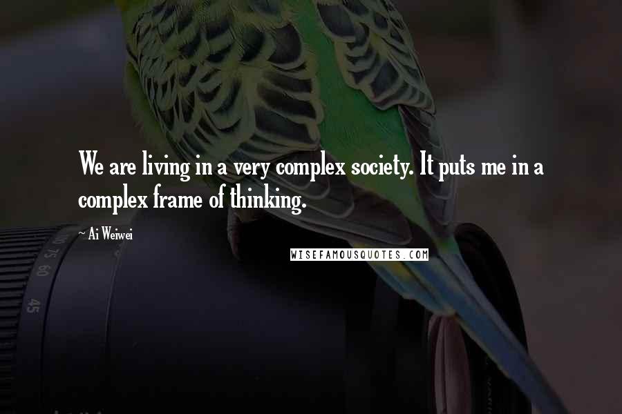 Ai Weiwei Quotes: We are living in a very complex society. It puts me in a complex frame of thinking.
