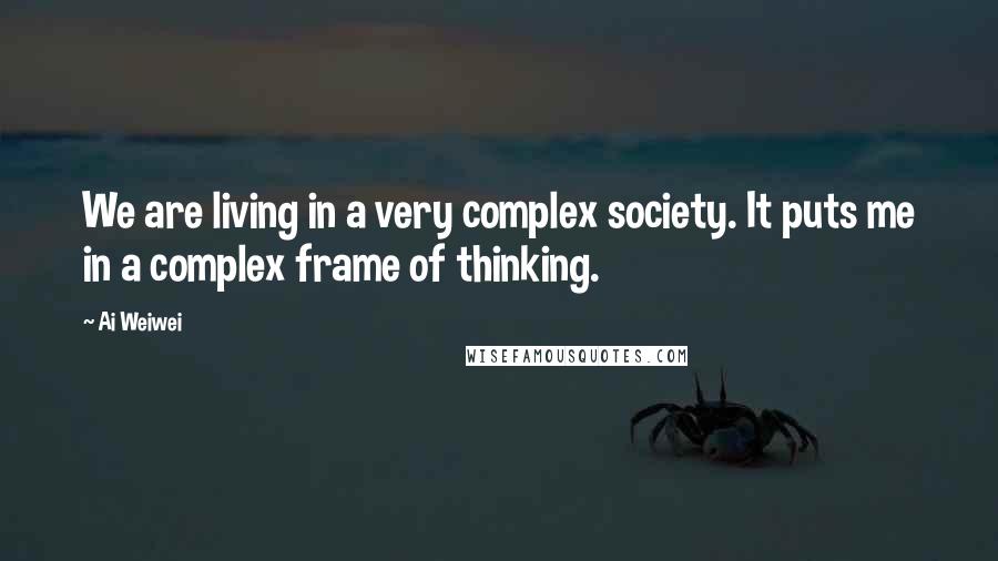 Ai Weiwei Quotes: We are living in a very complex society. It puts me in a complex frame of thinking.