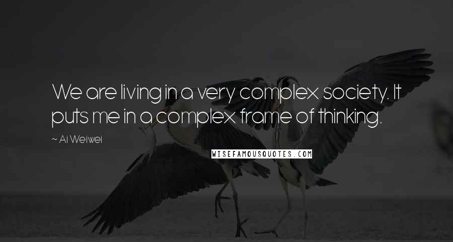 Ai Weiwei Quotes: We are living in a very complex society. It puts me in a complex frame of thinking.