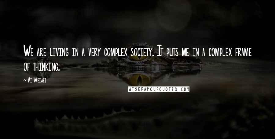 Ai Weiwei Quotes: We are living in a very complex society. It puts me in a complex frame of thinking.