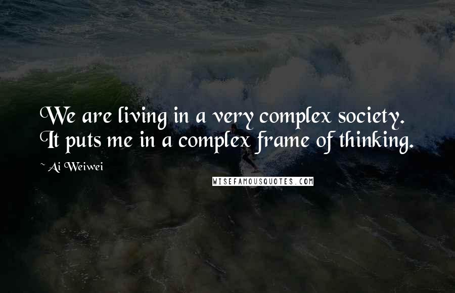 Ai Weiwei Quotes: We are living in a very complex society. It puts me in a complex frame of thinking.