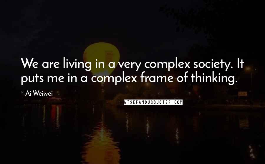 Ai Weiwei Quotes: We are living in a very complex society. It puts me in a complex frame of thinking.