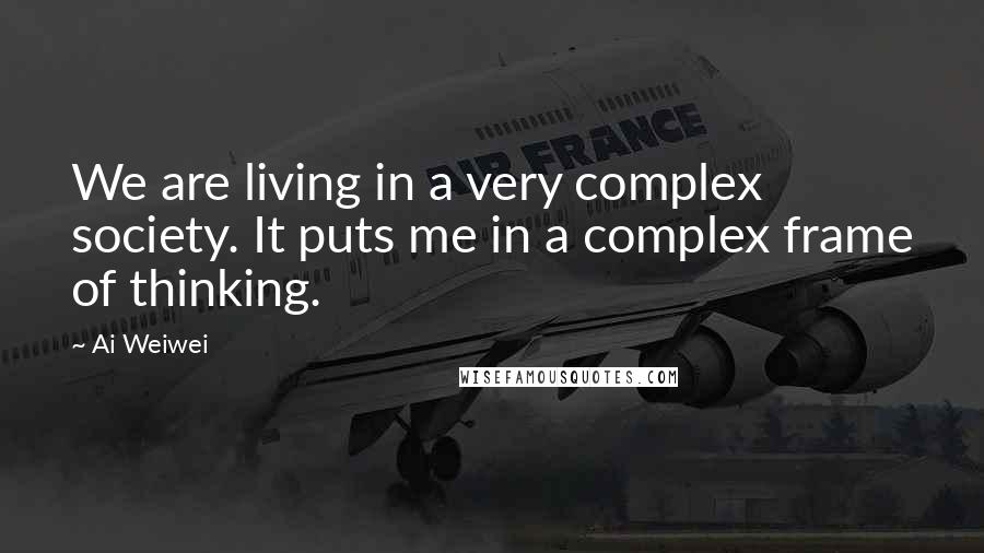 Ai Weiwei Quotes: We are living in a very complex society. It puts me in a complex frame of thinking.