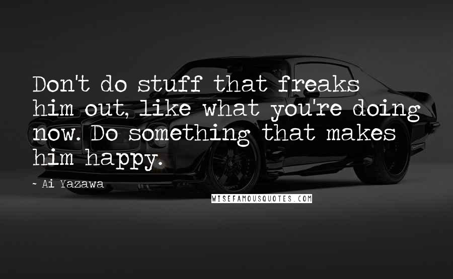 Ai Yazawa Quotes: Don't do stuff that freaks him out, like what you're doing now. Do something that makes him happy.