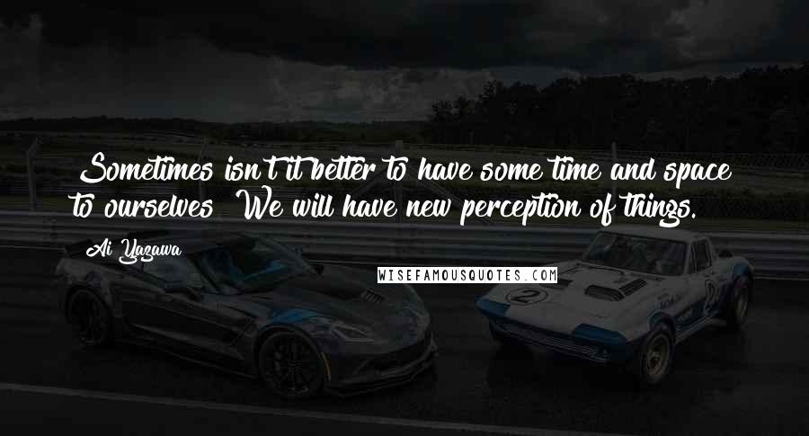 Ai Yazawa Quotes: Sometimes isn't it better to have some time and space to ourselves? We will have new perception of things.