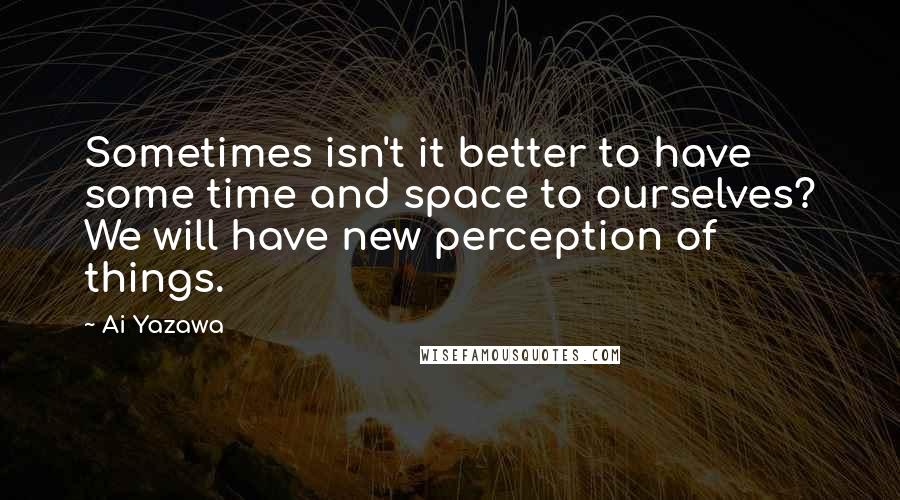 Ai Yazawa Quotes: Sometimes isn't it better to have some time and space to ourselves? We will have new perception of things.