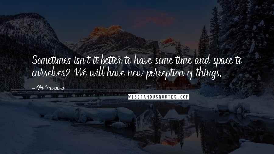 Ai Yazawa Quotes: Sometimes isn't it better to have some time and space to ourselves? We will have new perception of things.