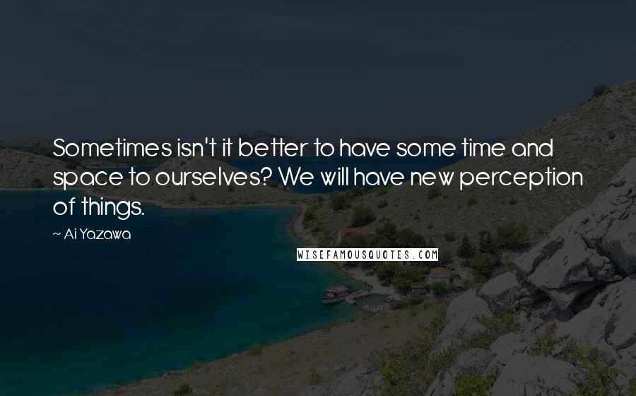 Ai Yazawa Quotes: Sometimes isn't it better to have some time and space to ourselves? We will have new perception of things.