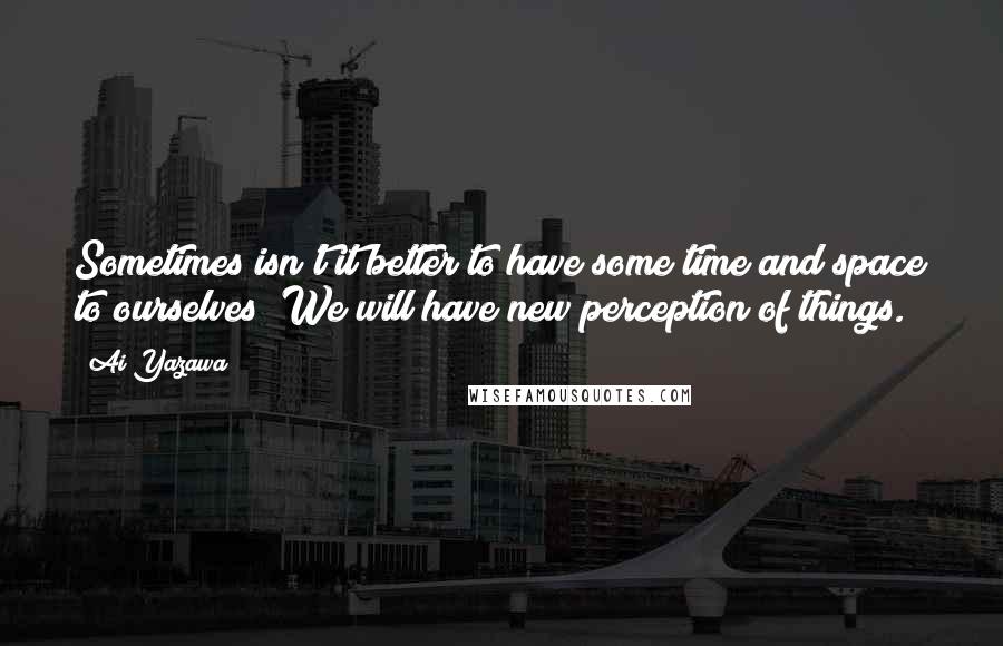 Ai Yazawa Quotes: Sometimes isn't it better to have some time and space to ourselves? We will have new perception of things.