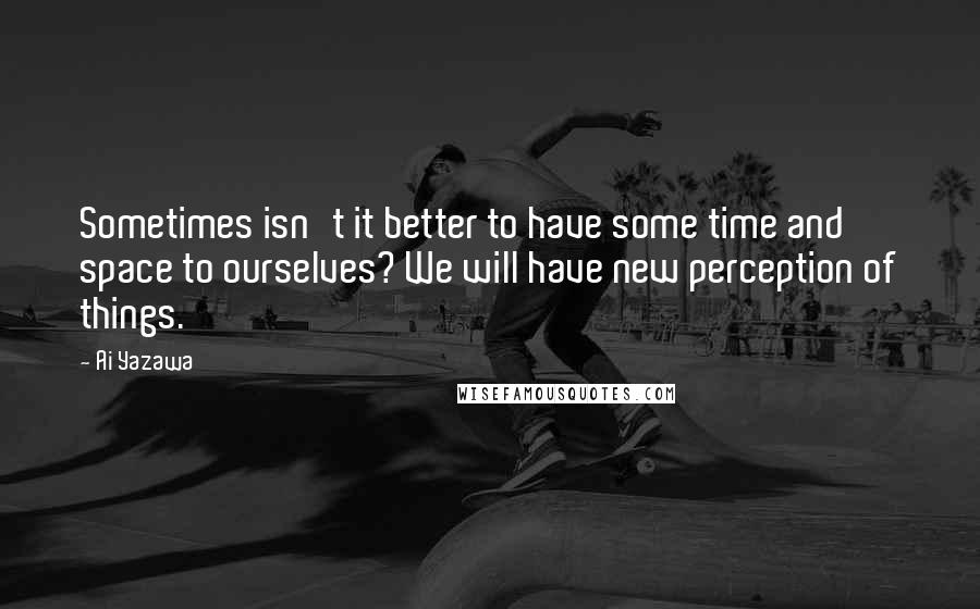 Ai Yazawa Quotes: Sometimes isn't it better to have some time and space to ourselves? We will have new perception of things.