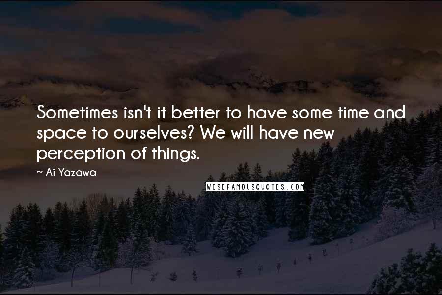 Ai Yazawa Quotes: Sometimes isn't it better to have some time and space to ourselves? We will have new perception of things.