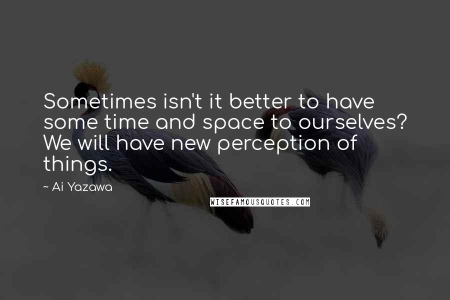 Ai Yazawa Quotes: Sometimes isn't it better to have some time and space to ourselves? We will have new perception of things.