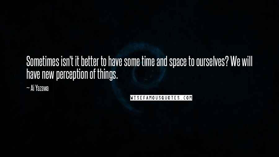 Ai Yazawa Quotes: Sometimes isn't it better to have some time and space to ourselves? We will have new perception of things.