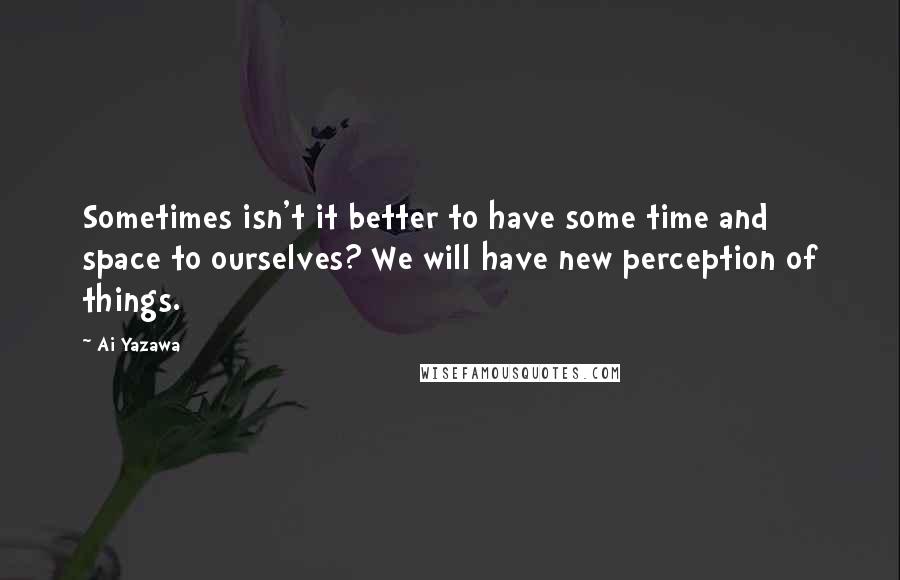 Ai Yazawa Quotes: Sometimes isn't it better to have some time and space to ourselves? We will have new perception of things.