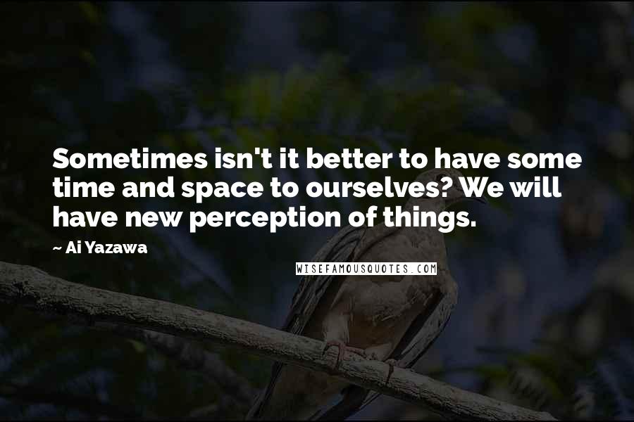 Ai Yazawa Quotes: Sometimes isn't it better to have some time and space to ourselves? We will have new perception of things.