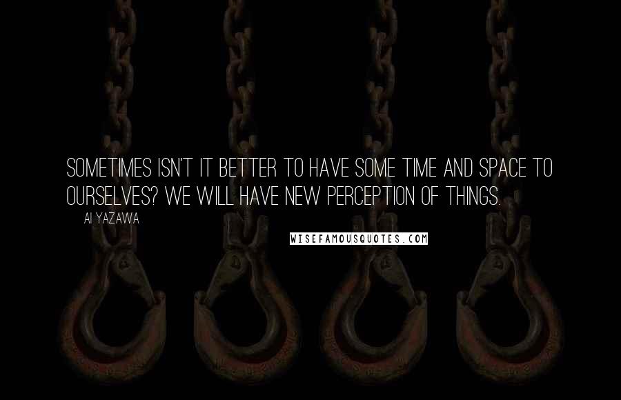 Ai Yazawa Quotes: Sometimes isn't it better to have some time and space to ourselves? We will have new perception of things.