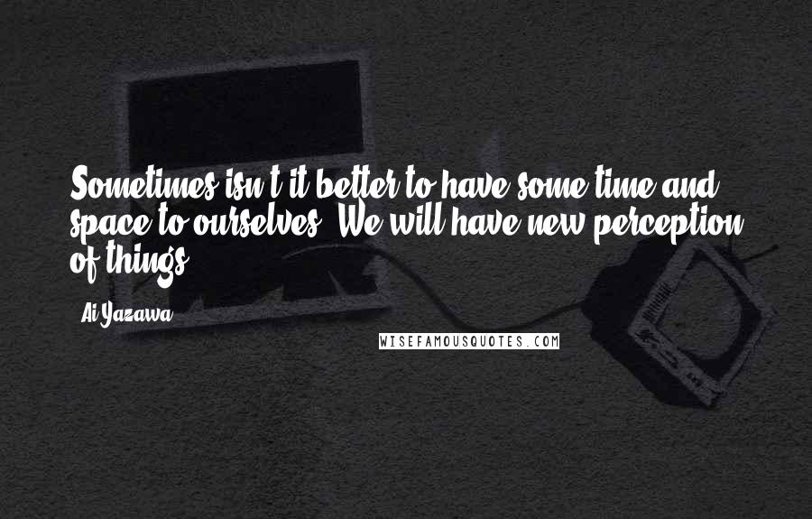 Ai Yazawa Quotes: Sometimes isn't it better to have some time and space to ourselves? We will have new perception of things.